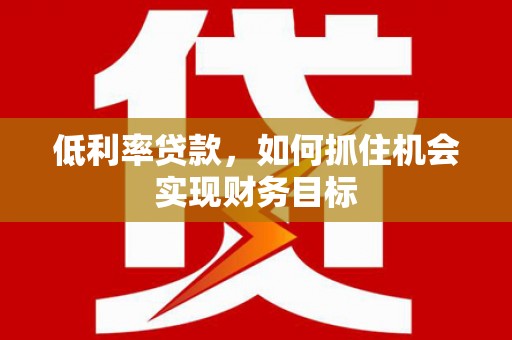 怀远低利率贷款，如何抓住机会实现财务目标
