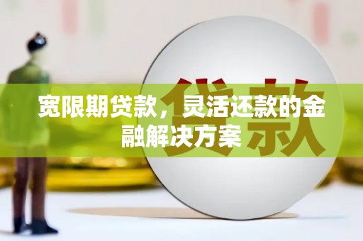 怀远宽限期贷款，灵活还款的金融解决方案