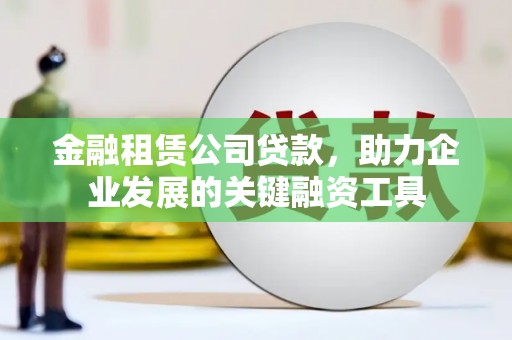怀远金融租赁公司贷款，助力企业发展的关键融资工具