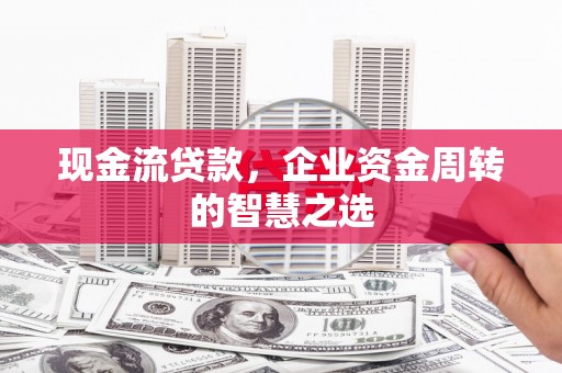 怀远现金流贷款，企业资金周转的智慧之选