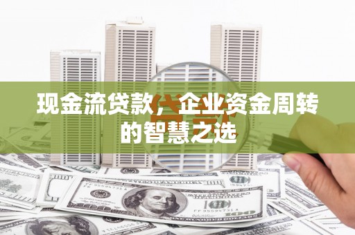怀远现金流贷款，企业资金周转的智慧之选