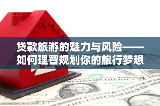 怀远贷款旅游的魅力与风险——如何理智规划你的旅行梦想