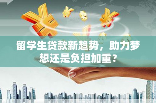 怀远留学生贷款新趋势，助力梦想还是负担加重？